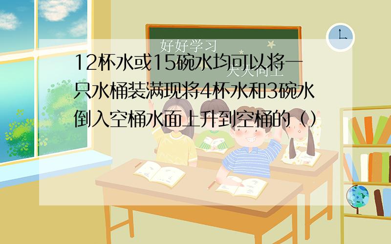 12杯水或15碗水均可以将一只水桶装满现将4杯水和3碗水倒入空桶水面上升到空桶的（）