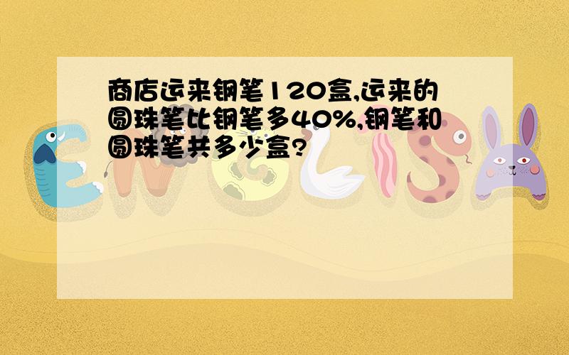 商店运来钢笔120盒,运来的圆珠笔比钢笔多40%,钢笔和圆珠笔共多少盒?