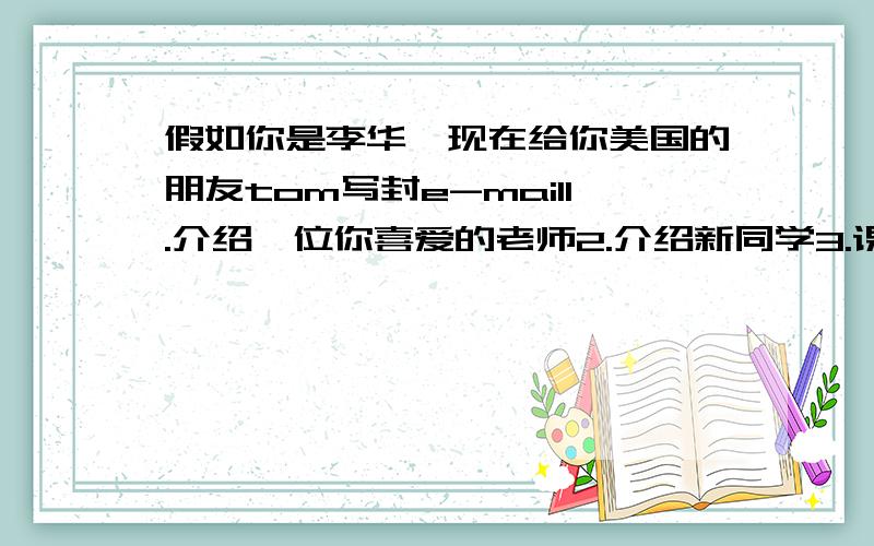 假如你是李华,现在给你美国的朋友tom写封e-mail1.介绍一位你喜爱的老师2.介绍新同学3.课余活动：运动 阅读 上网查资料4.介绍所学课程5.欢迎他来你们学校