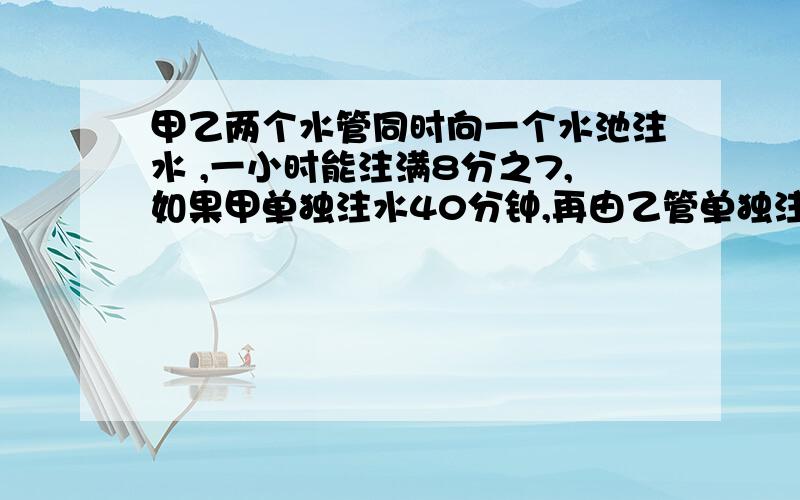 甲乙两个水管同时向一个水池注水 ,一小时能注满8分之7,如果甲单独注水40分钟,再由乙管单独注水半小时,共注水池的2分之一,甲,乙单独注水各需要多少时间才能注满水池