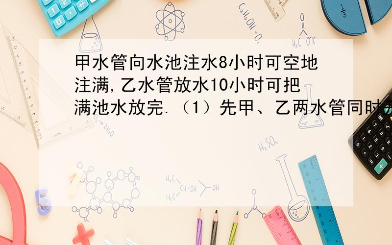 甲水管向水池注水8小时可空地注满,乙水管放水10小时可把满池水放完.（1）先甲、乙两水管同时开几小时可将空池注满?（2）若甲水管先单开3小时后关闭,然后乙水管单开2小时候再关闭.这样