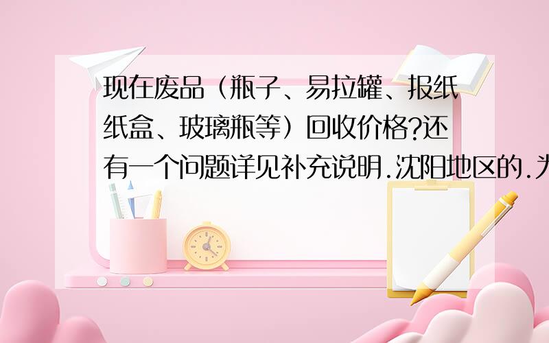 现在废品（瓶子、易拉罐、报纸纸盒、玻璃瓶等）回收价格?还有一个问题详见补充说明.沈阳地区的.为什么问这个问题呢,我们小区是封闭小区,现在废品收购已经被一个外地女人垄断了,她可