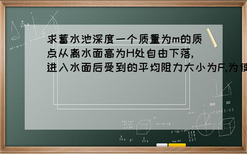 求蓄水池深度一个质量为m的质点从离水面高为H处自由下落,进入水面后受到的平均阻力大小为F,为使质点不能碰到池底,问蓄水池至少多深