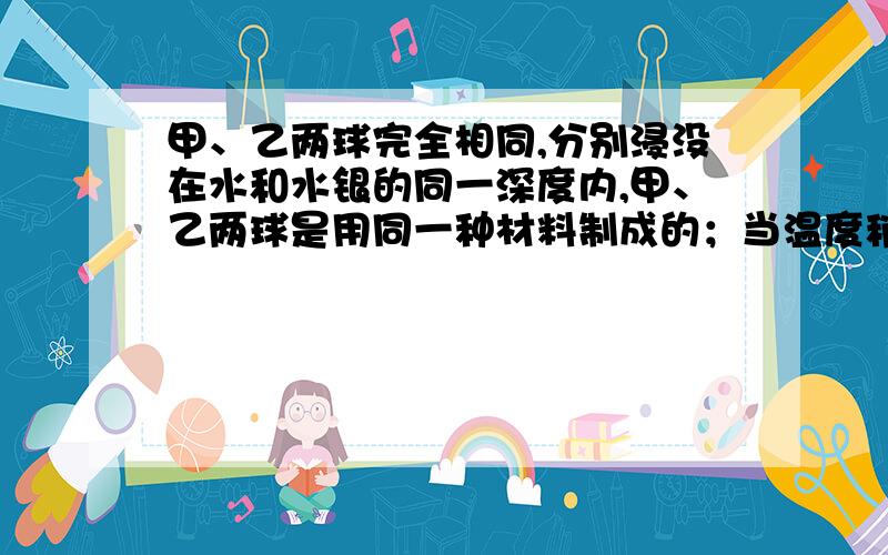 甲、乙两球完全相同,分别浸没在水和水银的同一深度内,甲、乙两球是用同一种材料制成的；当温度稍微升高时,球的体积会变大.如果开始水和水银的温度相同,且两液体温度同时缓缓地升高