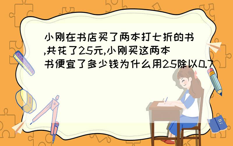 小刚在书店买了两本打七折的书,共花了25元,小刚买这两本书便宜了多少钱为什么用25除以0.7