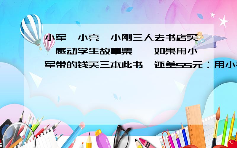 小军、小亮、小刚三人去书店买《感动学生故事集》,如果用小军带的钱买三本此书,还差55元；用小亮带的钱,小军、小亮、小刚三人去书店买《感动学生故事集》,如果用小军带的钱买本此书,