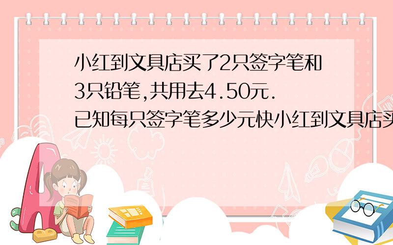 小红到文具店买了2只签字笔和3只铅笔,共用去4.50元.已知每只签字笔多少元快小红到文具店买了2只签字笔和3只铅笔,共用去4.50元.已知每只铅笔0.50元,每只签字笔多少元?对不起,我打错了