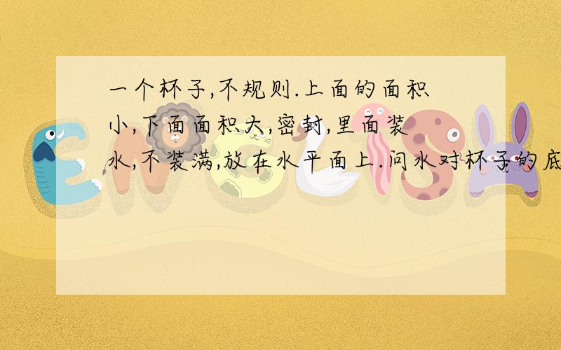 一个杯子,不规则.上面的面积小,下面面积大,密封,里面装水,不装满,放在水平面上.问水对杯子的底正反放的受力情况（压力和压强正反放有什么变化） 装满水时呢