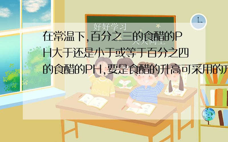 在常温下,百分之三的食醋的PH大于还是小于或等于百分之四的食醋的PH,要是食醋的升高可采用的方法是?