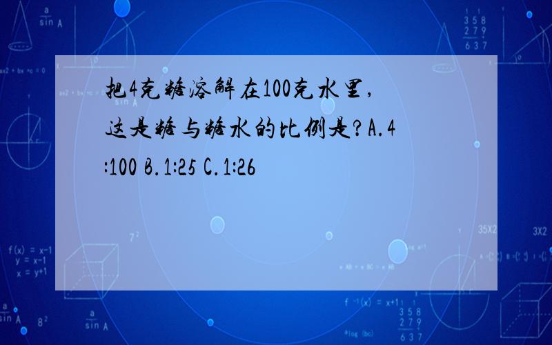 把4克糖溶解在100克水里,这是糖与糖水的比例是?A.4:100 B.1:25 C.1:26