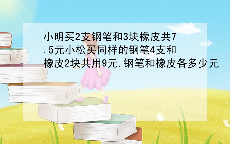 小明买2支钢笔和3块橡皮共7.5元小松买同样的钢笔4支和橡皮2块共用9元,钢笔和橡皮各多少元