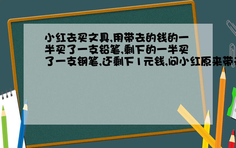 小红去买文具,用带去的钱的一半买了一支铅笔,剩下的一半买了一支钢笔,还剩下1元钱,问小红原来带去多少钱?