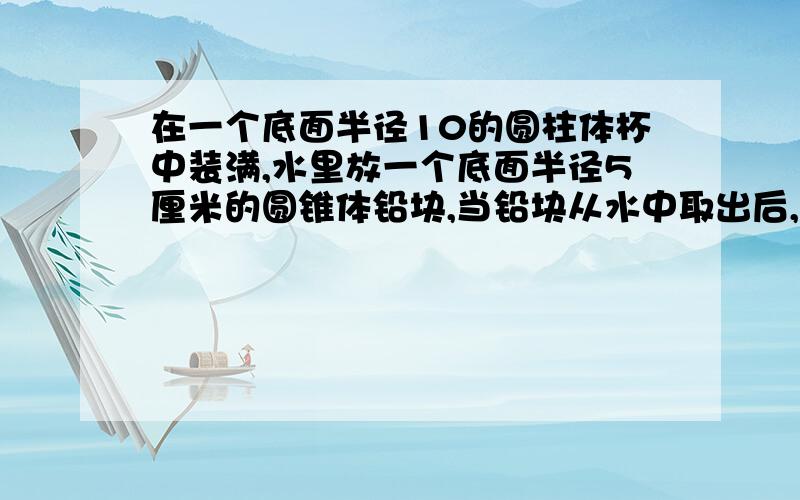 在一个底面半径10的圆柱体杯中装满,水里放一个底面半径5厘米的圆锥体铅块,当铅块从水中取出后,水面下降了5毫米,铅块高是多少?