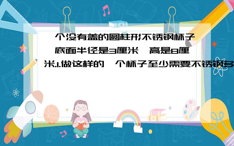 一个没有盖的圆柱形不锈钢杯子,底面半径是3厘米,高是8厘米.1.做这样的一个杯子至少需要不锈钢多少平方厘米?（用进一法取近似值,得数保留一位小数）2.陈叔叔每天用这个杯子喝4杯水,他每