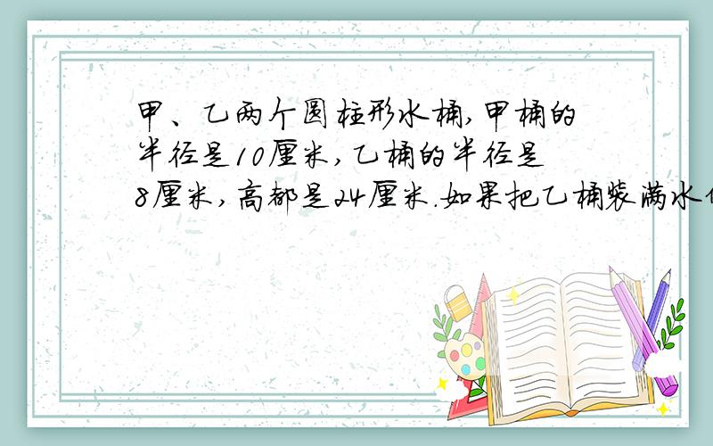 甲、乙两个圆柱形水桶,甲桶的半径是10厘米,乙桶的半径是8厘米,高都是24厘米.如果把乙桶装满水倒入甲桶,那么甲桶中水深多少厘米?