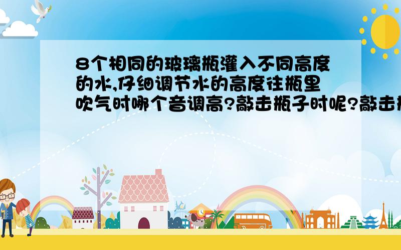 8个相同的玻璃瓶灌入不同高度的水,仔细调节水的高度往瓶里吹气时哪个音调高?敲击瓶子时呢?敲击瓶子时是什么振动发声漏了一个，倒水时呢