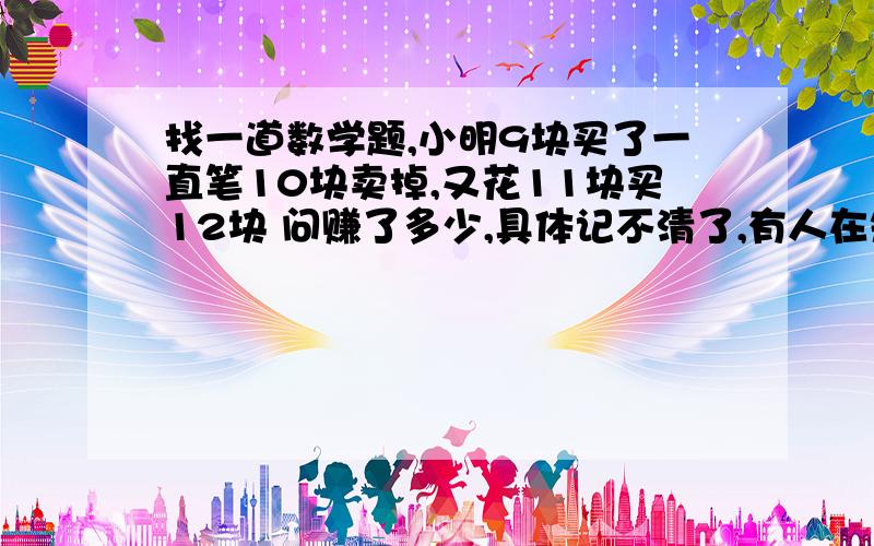 找一道数学题,小明9块买了一直笔10块卖掉,又花11块买12块 问赚了多少,具体记不清了,有人在知道里面发过,一日一囧也说过,这是一道关于成本计算的题目,一直找不到,请兄弟们帮忙 求具体的