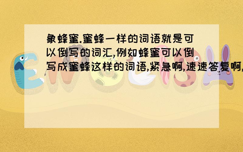 象蜂蜜.蜜蜂一样的词语就是可以倒写的词汇,例如蜂蜜可以倒写成蜜蜂这样的词语,紧急啊,速速答复啊,谢谢了