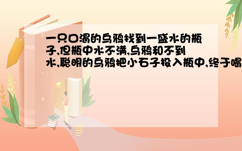 一只口渴的乌鸦找到一盛水的瓶子,但瓶中水不满,乌鸦和不到水,聪明的乌鸦把小石子投入瓶中,终于喝到水.若已知瓶子容积500立方厘米,瓶中水质量300g,小石子大小相同,每块质量20g,当投入25块