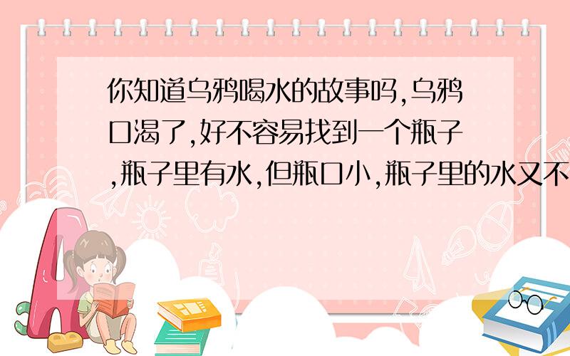 你知道乌鸦喝水的故事吗,乌鸦口渴了,好不容易找到一个瓶子,瓶子里有水,但瓶口小,瓶子里的水又不多,只有整个瓶子的1/5聪明的乌鸦往瓶子里一颗一颗地扔小石子,使水面上升到整个瓶子的9/1