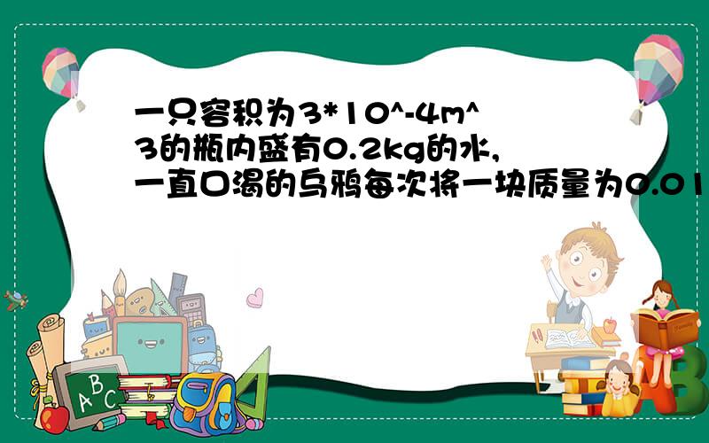 一只容积为3*10^-4m^3的瓶内盛有0.2kg的水,一直口渴的乌鸦每次将一块质量为0.01kg的小石子投入瓶中,同学们一定听说过乌鸦喝水的故事,乌鸦投入25块相同的小石子后,水面升到了瓶口,求（1）瓶