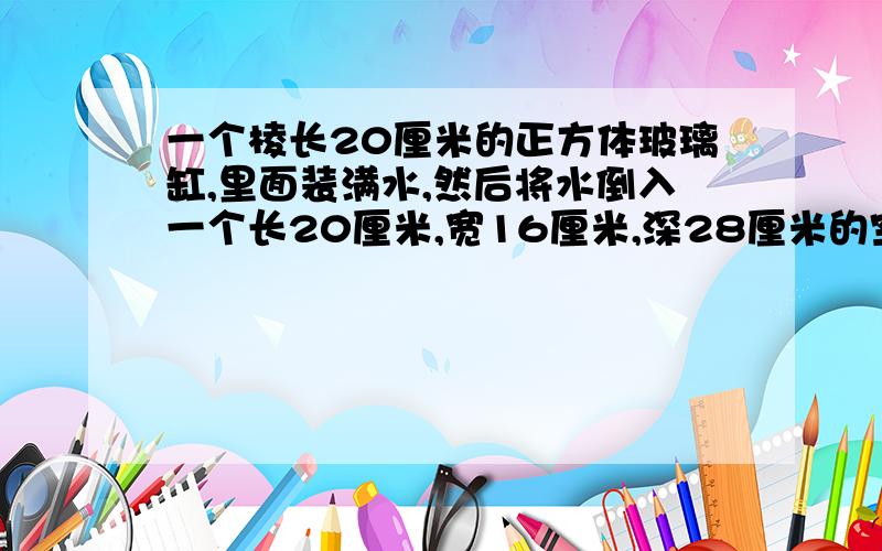 一个棱长20厘米的正方体玻璃缸,里面装满水,然后将水倒入一个长20厘米,宽16厘米,深28厘米的空玻璃缸中水离缸口多少厘米 厚度不计