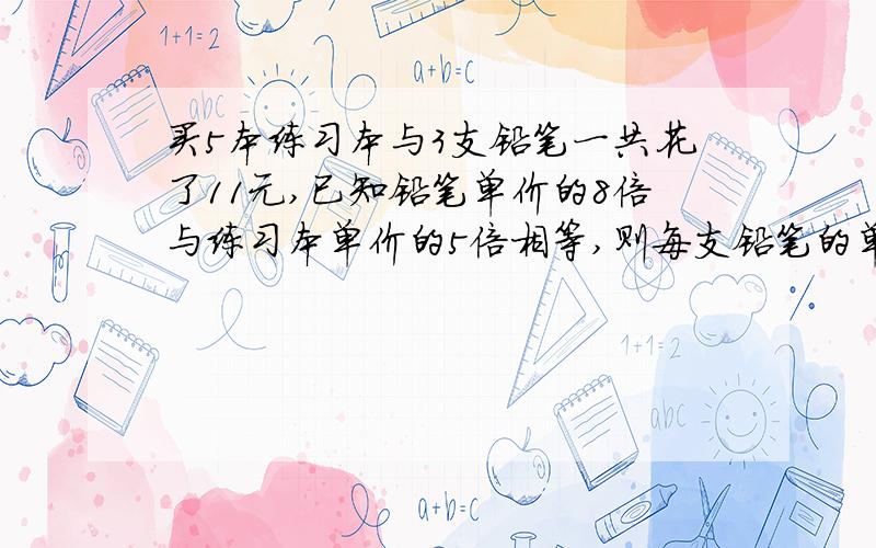 买5本练习本与3支铅笔一共花了11元,已知铅笔单价的8倍与练习本单价的5倍相等,则每支铅笔的单价和练习本?打了加分,快