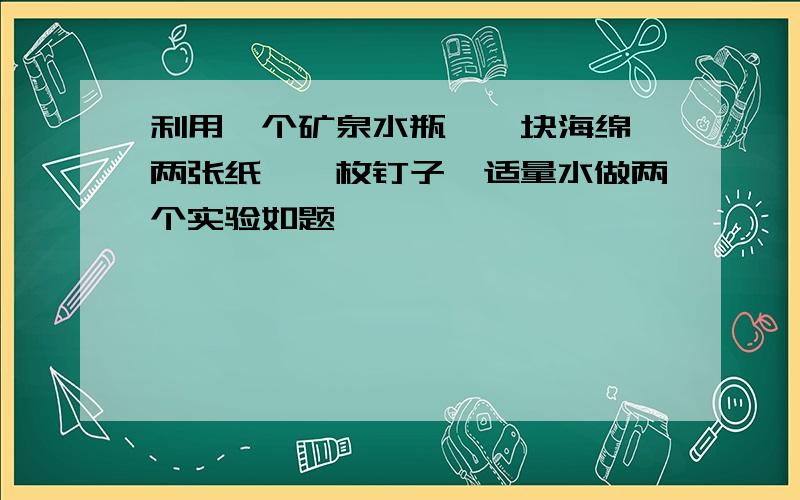 利用一个矿泉水瓶,一块海绵,两张纸,一枚钉子,适量水做两个实验如题