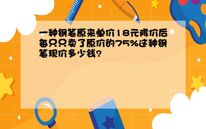 一种钢笔原来单价18元降价后每只只卖了原价的75%这种钢笔现价多少钱?