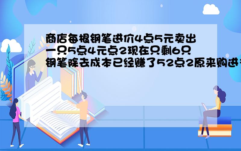 商店每根钢笔进价4点5元卖出一只5点4元点2现在只剩6只钢笔除去成本已经赚了52点2原来购进多少钢笔