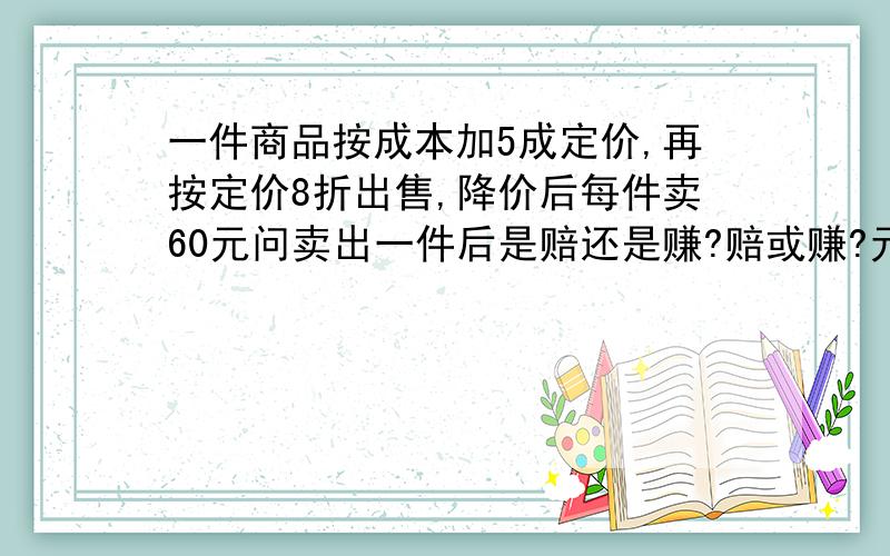 一件商品按成本加5成定价,再按定价8折出售,降价后每件卖60元问卖出一件后是赔还是赚?赔或赚?元