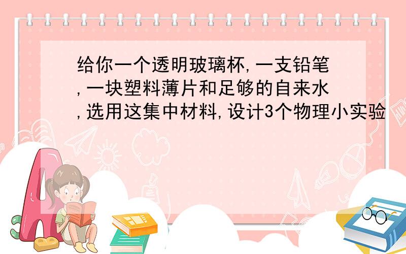 给你一个透明玻璃杯,一支铅笔,一块塑料薄片和足够的自来水,选用这集中材料,设计3个物理小实验