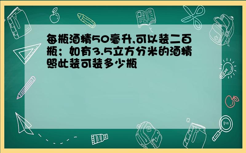 每瓶酒精50毫升,可以装二百瓶；如有3.5立方分米的酒精照此装可装多少瓶