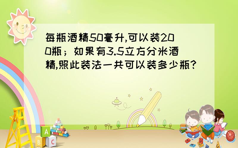 每瓶酒精50毫升,可以装200瓶；如果有3.5立方分米酒精,照此装法一共可以装多少瓶?