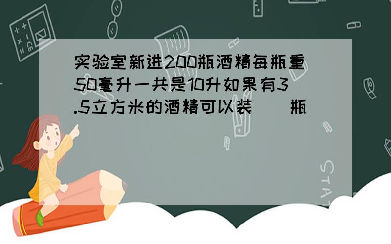 实验室新进200瓶酒精每瓶重50毫升一共是10升如果有3.5立方米的酒精可以装（）瓶