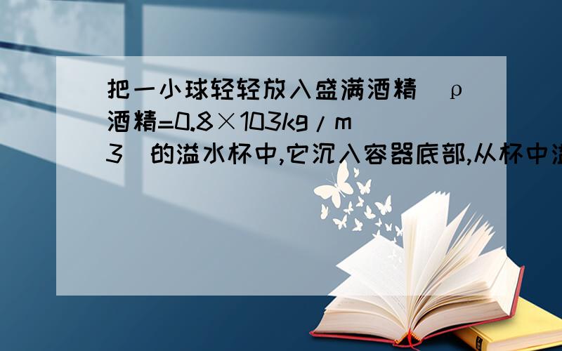 把一小球轻轻放入盛满酒精（ρ酒精=0.8×103kg/m3）的溢水杯中,它沉入容器底部,从杯中溢出8g酒精；若将该小球放入盛满水的溢水杯中,它漂浮在水面,从杯中溢出水的质量（）A、等于8gB、大于8