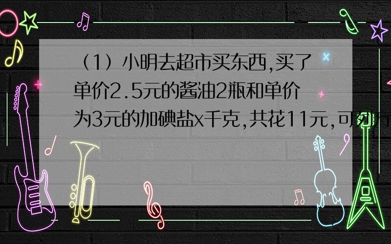 （1）小明去超市买东西,买了单价2.5元的酱油2瓶和单价为3元的加碘盐x千克,共花11元,可列方程得（ ）.