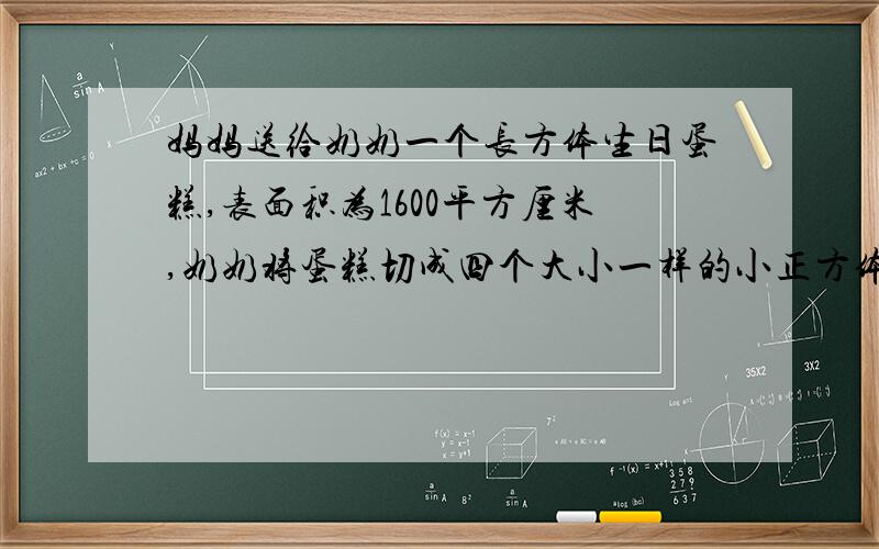 妈妈送给奶奶一个长方体生日蛋糕,表面积为1600平方厘米,奶奶将蛋糕切成四个大小一样的小正方体表面积增加了800平方cm.小正方体的边长是多少厘米?