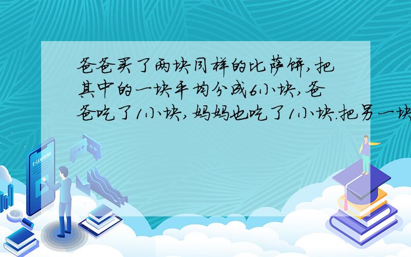 爸爸买了两块同样的比萨饼,把其中的一块平均分成6小块,爸爸吃了1小块,妈妈也吃了1小块.把另一块平均分成3小块,小明吃了其中的1小块.哪一块剩下的多