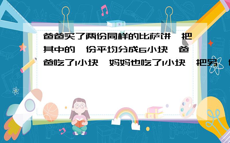 爸爸买了两份同样的比萨饼,把其中的一份平均分成6小块,爸爸吃了1小块,妈妈也吃了1小块,把另一份平均分成3小块,梅梅吃了其中的1小块,哪一份剩下的多?