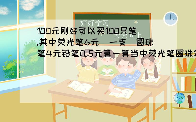 100元刚好可以买100只笔,其中荧光笔6元（一支）圆珠笔4元铅笔0.5元算一算当中荧光笔圆珠笔铅笔各买几只