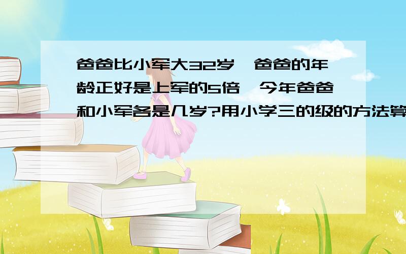 爸爸比小军大32岁,爸爸的年龄正好是上军的5倍,今年爸爸和小军各是几岁?用小学三的级的方法算!