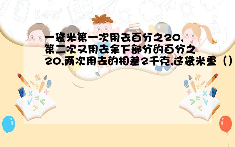 一袋米第一次用去百分之20,第二次又用去余下部分的百分之20,两次用去的相差2千克,这袋米重（）千克?急啊,!