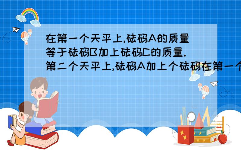 在第一个天平上,砝码A的质量等于砝码B加上砝码C的质量.第二个天平上,砝码A加上个砝码在第一个天平上,砝码A的质量等于砝码B加上砝码C的质量.在第二个天平上,砝码A加上砝码B的质量等于3个