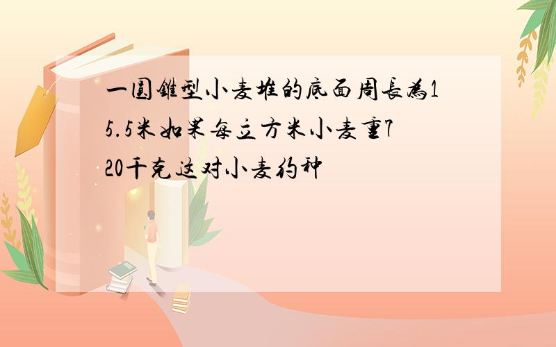 一圆锥型小麦堆的底面周长为15.5米如果每立方米小麦重720千克这对小麦约种