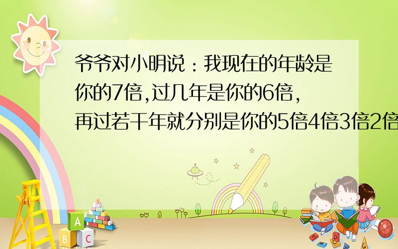 爷爷对小明说：我现在的年龄是你的7倍,过几年是你的6倍,再过若干年就分别是你的5倍4倍3倍2倍爷爷和小明分别多少岁?