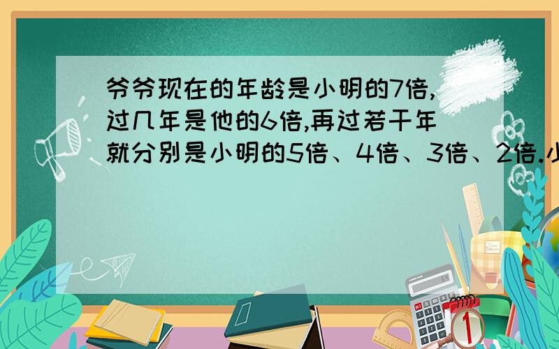 爷爷现在的年龄是小明的7倍,过几年是他的6倍,再过若干年就分别是小明的5倍、4倍、3倍、2倍.小明和爷爷现在的年龄是多少