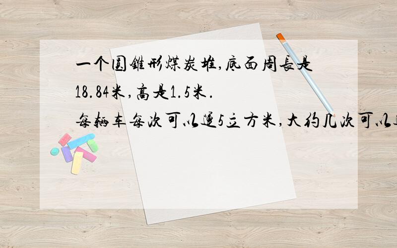 一个圆锥形煤炭堆,底面周长是18.84米,高是1.5米.每辆车每次可以运5立方米,大约几次可以运完?