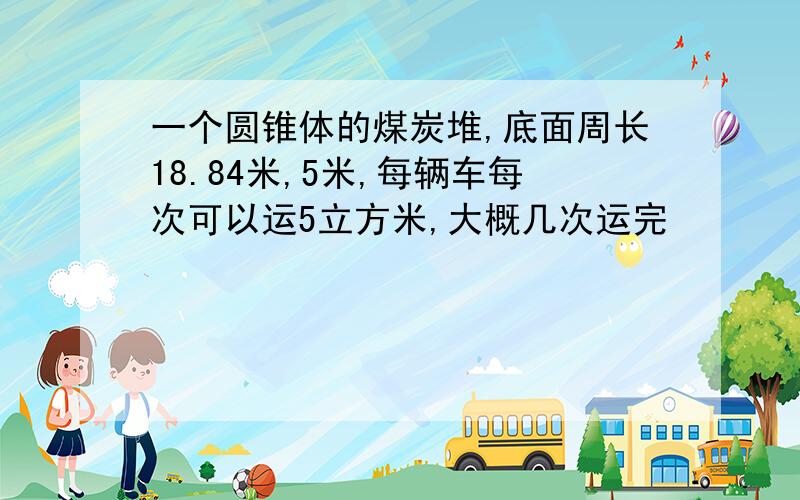 一个圆锥体的煤炭堆,底面周长18.84米,5米,每辆车每次可以运5立方米,大概几次运完