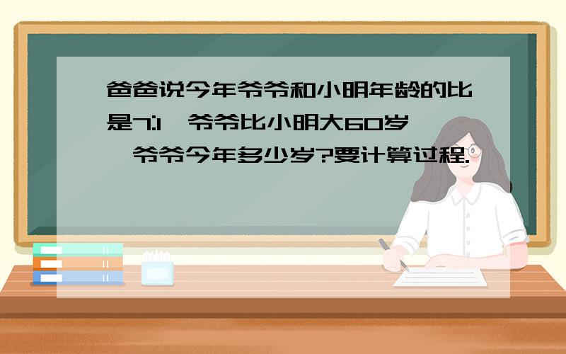 爸爸说今年爷爷和小明年龄的比是7:1,爷爷比小明大60岁,爷爷今年多少岁?要计算过程.